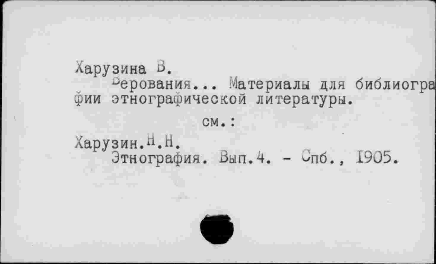 ﻿Харузина В.
верования... Материалы цля библиогра фии этнографической литературы.
см. :
Харузин.^.Н.
Этнография. Выл.4. - Опб., 1905.